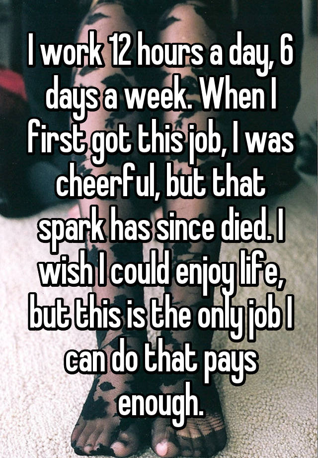 I work 12 hours a day, 6 days a week. When I first got this job, I was cheerful, but that spark has since died. I wish I could enjoy life, but this is the only job I can do that pays enough.