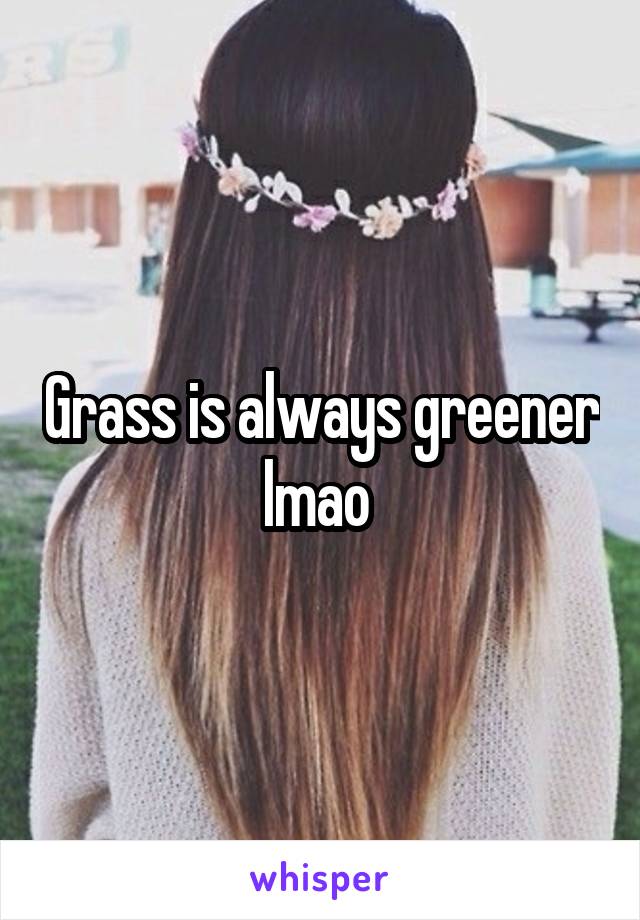 Grass is always greener lmao 