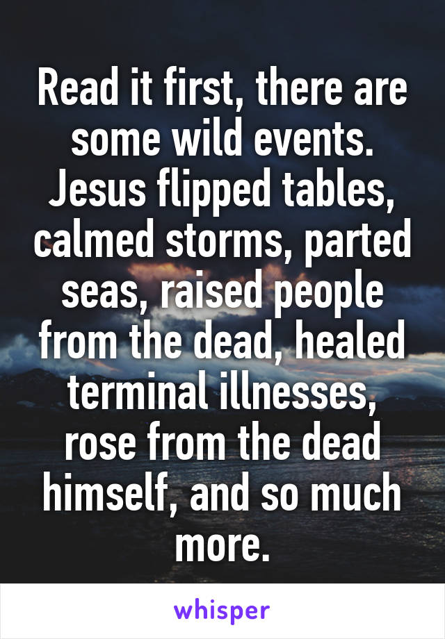 Read it first, there are some wild events. Jesus flipped tables, calmed storms, parted seas, raised people from the dead, healed terminal illnesses, rose from the dead himself, and so much more.