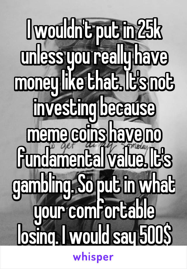 I wouldn't put in 25k unless you really have money like that. It's not investing because meme coins have no fundamental value. It's gambling. So put in what your comfortable losing. I would say 500$