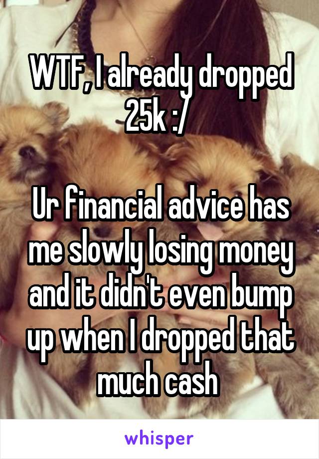 WTF, I already dropped 25k :/ 

Ur financial advice has me slowly losing money and it didn't even bump up when I dropped that much cash 