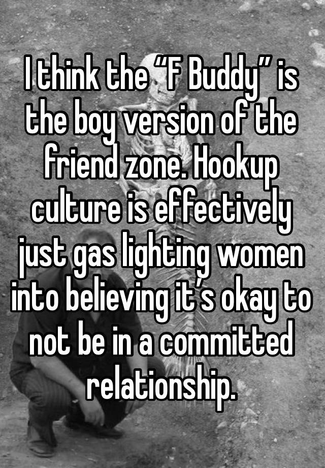 I think the “F Buddy” is the boy version of the friend zone. Hookup culture is effectively just gas lighting women into believing it’s okay to not be in a committed relationship.