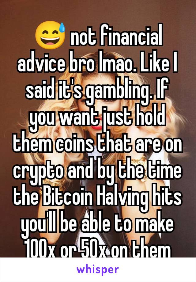 😅 not financial advice bro lmao. Like I said it's gambling. If you want just hold them coins that are on crypto and by the time the Bitcoin Halving hits you'll be able to make 100x or 50x on them