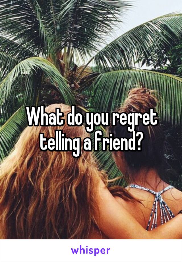 What do you regret telling a friend?