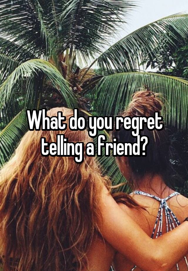 What do you regret telling a friend?