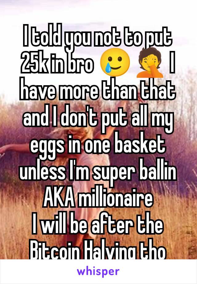 I told you not to put 25k in bro 🥲🤦 I have more than that and I don't put all my eggs in one basket unless I'm super ballin AKA millionaire
I will be after the Bitcoin Halving tho