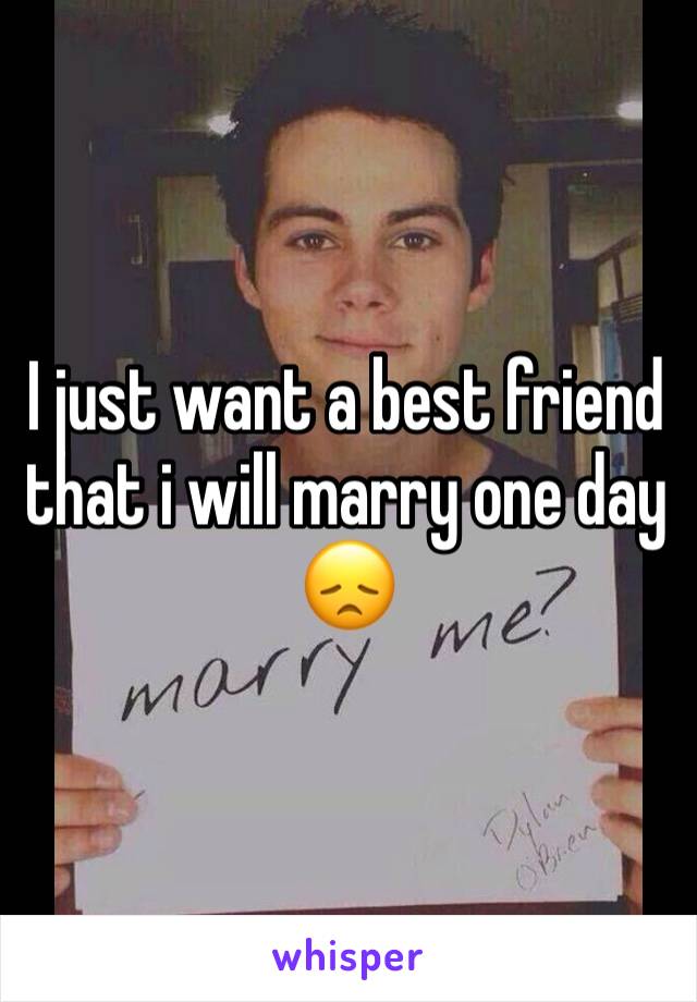 I just want a best friend that i will marry one day 😞