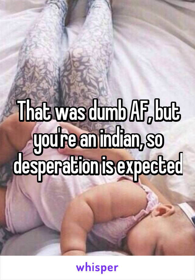 
That was dumb AF, but you're an indian, so desperation is expected