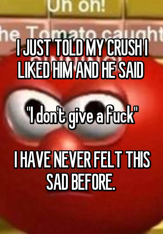 I JUST TOLD MY CRUSH I LIKED HIM AND HE SAID 

"I don't give a fuck"

I HAVE NEVER FELT THIS SAD BEFORE. 