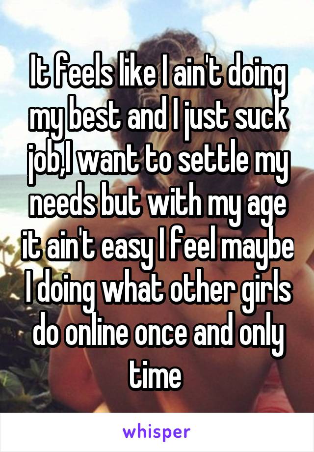 It feels like I ain't doing my best and I just suck job,I want to settle my needs but with my age it ain't easy I feel maybe I doing what other girls do online once and only time 