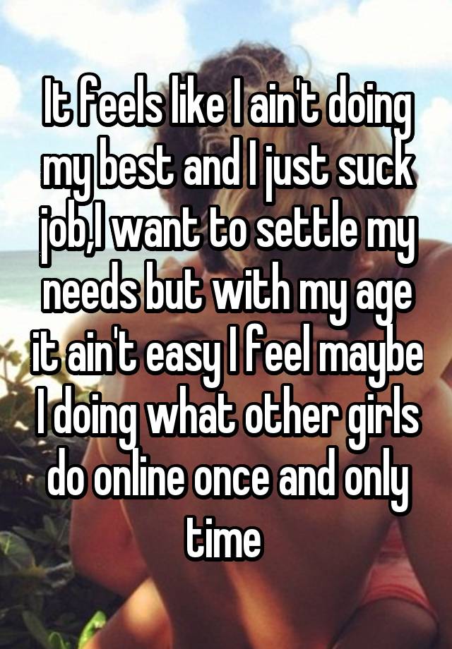 It feels like I ain't doing my best and I just suck job,I want to settle my needs but with my age it ain't easy I feel maybe I doing what other girls do online once and only time 