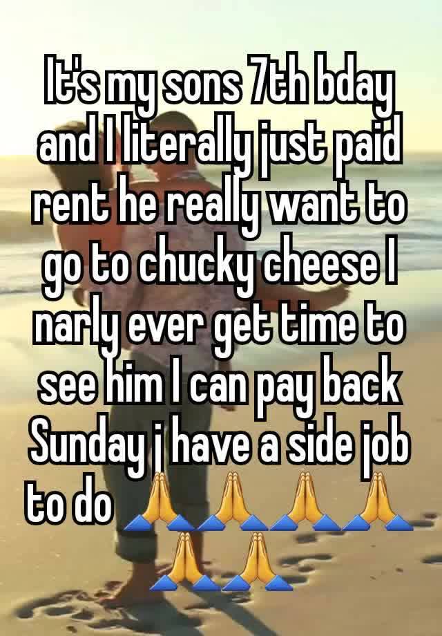 It's my sons 7th bday and I literally just paid rent he really want to go to chucky cheese I narly ever get time to see him I can pay back Sunday j have a side job to do 🙏🙏🙏🙏🙏🙏