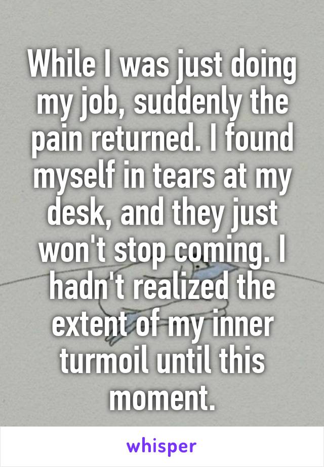 While I was just doing my job, suddenly the pain returned. I found myself in tears at my desk, and they just won't stop coming. I hadn't realized the extent of my inner turmoil until this moment.