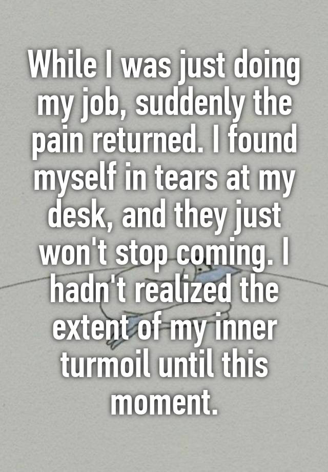 While I was just doing my job, suddenly the pain returned. I found myself in tears at my desk, and they just won't stop coming. I hadn't realized the extent of my inner turmoil until this moment.