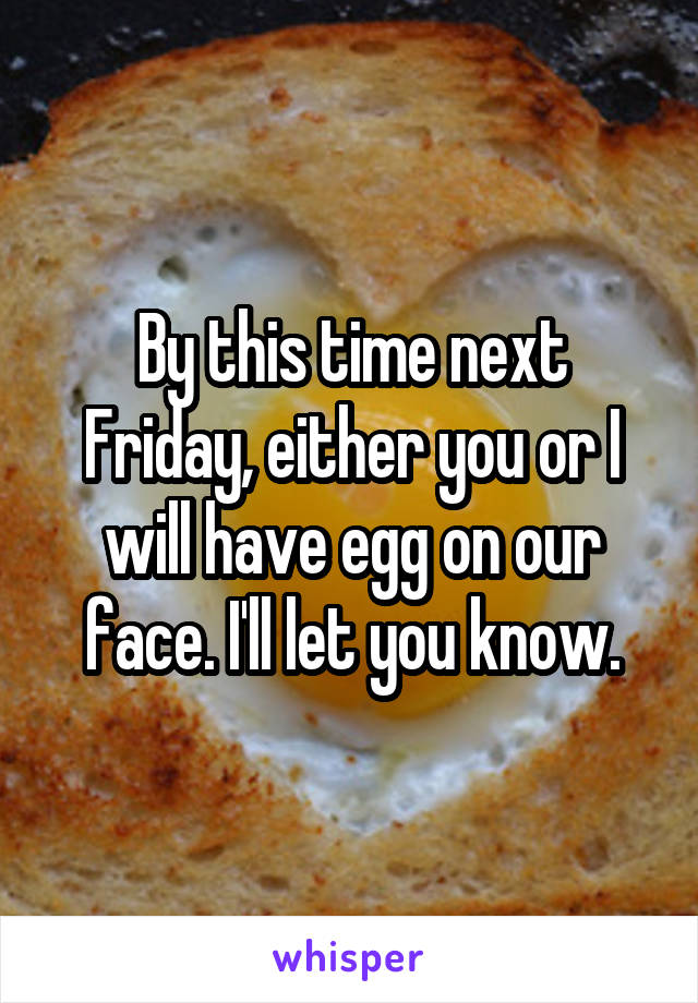 By this time next Friday, either you or I will have egg on our face. I'll let you know.