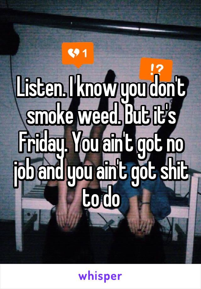 Listen. I know you don't smoke weed. But it's Friday. You ain't got no job and you ain't got shit to do