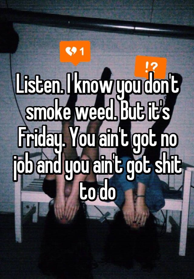 Listen. I know you don't smoke weed. But it's Friday. You ain't got no job and you ain't got shit to do