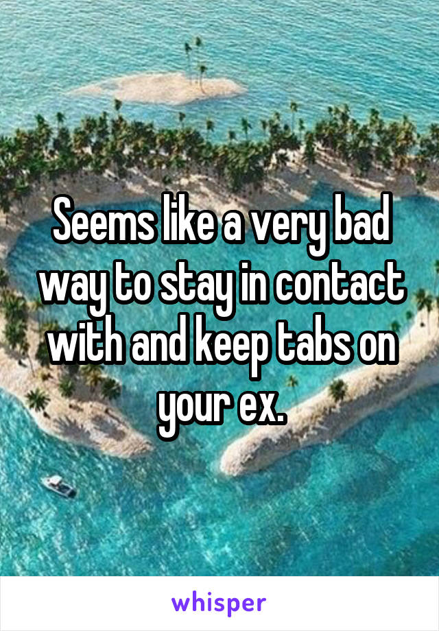 Seems like a very bad way to stay in contact with and keep tabs on your ex.