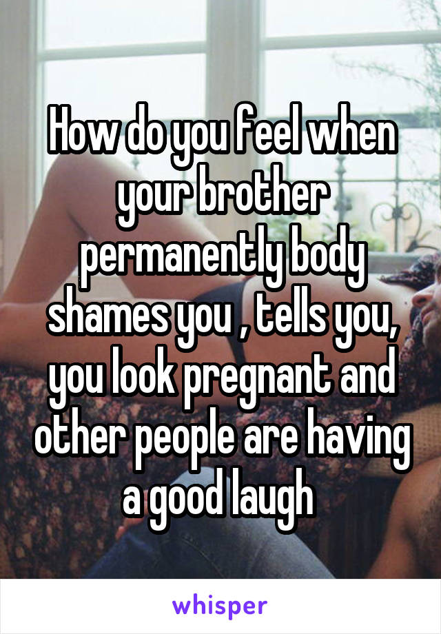 How do you feel when your brother permanently body shames you , tells you, you look pregnant and other people are having a good laugh 