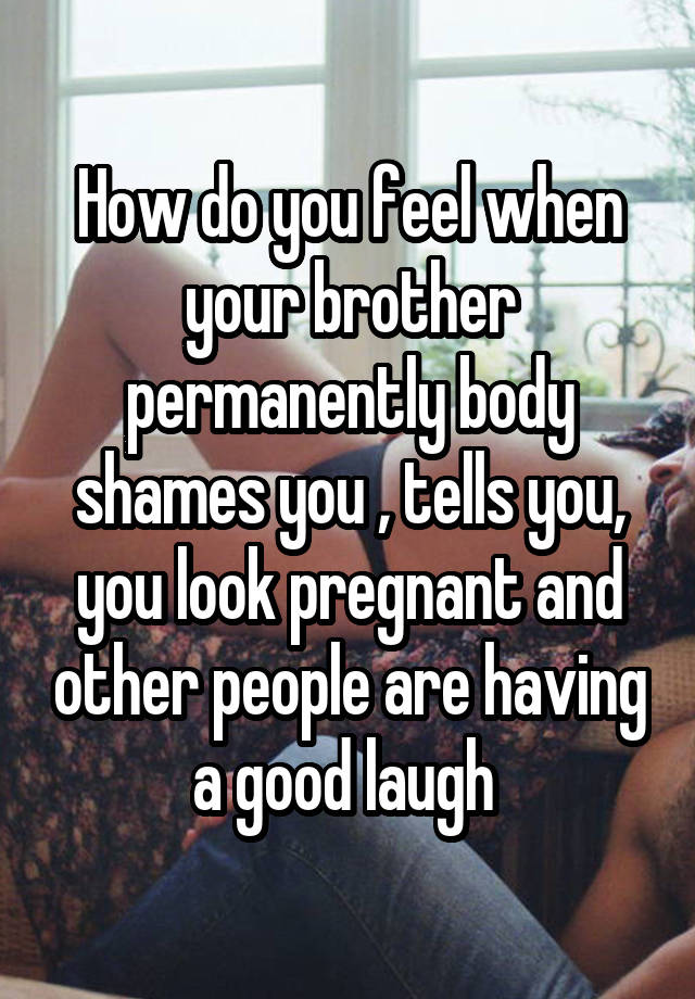 How do you feel when your brother permanently body shames you , tells you, you look pregnant and other people are having a good laugh 