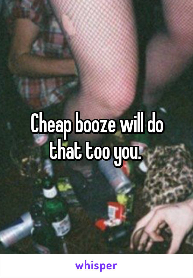 Cheap booze will do that too you. 