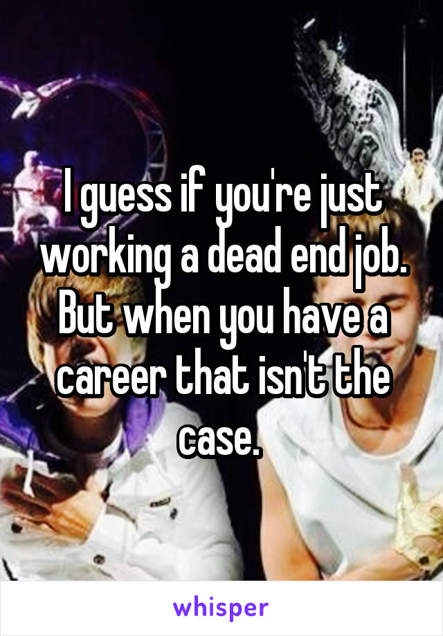 I guess if you're just working a dead end job. But when you have a career that isn't the case. 