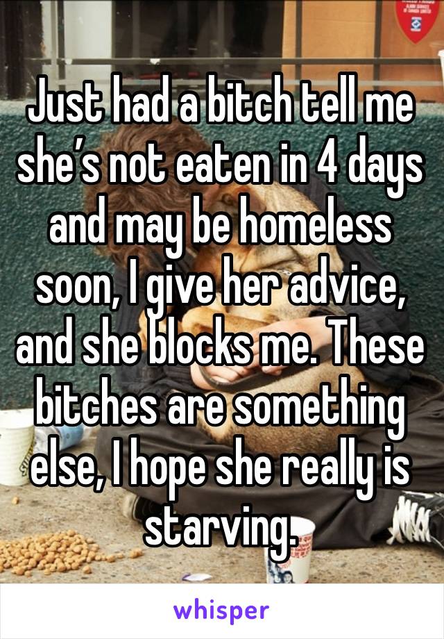 Just had a bitch tell me she’s not eaten in 4 days and may be homeless soon, I give her advice, and she blocks me. These bitches are something else, I hope she really is starving. 