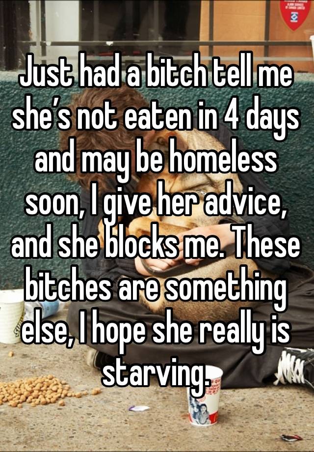 Just had a bitch tell me she’s not eaten in 4 days and may be homeless soon, I give her advice, and she blocks me. These bitches are something else, I hope she really is starving. 