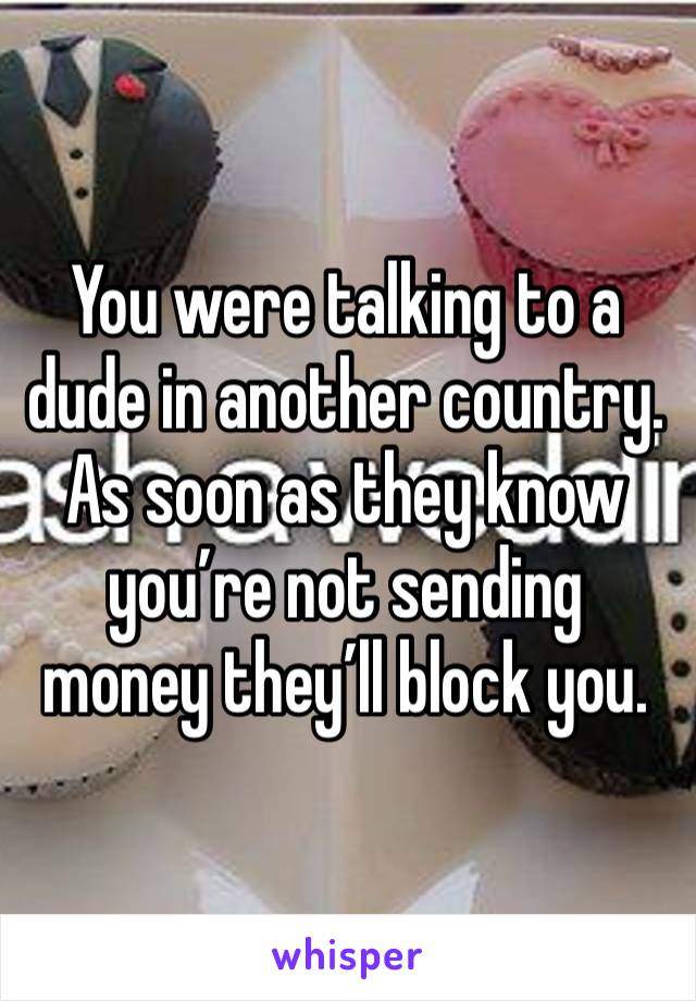 You were talking to a dude in another country. As soon as they know you’re not sending money they’ll block you.