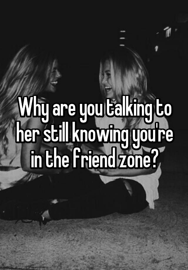 Why are you talking to her still knowing you're in the friend zone?