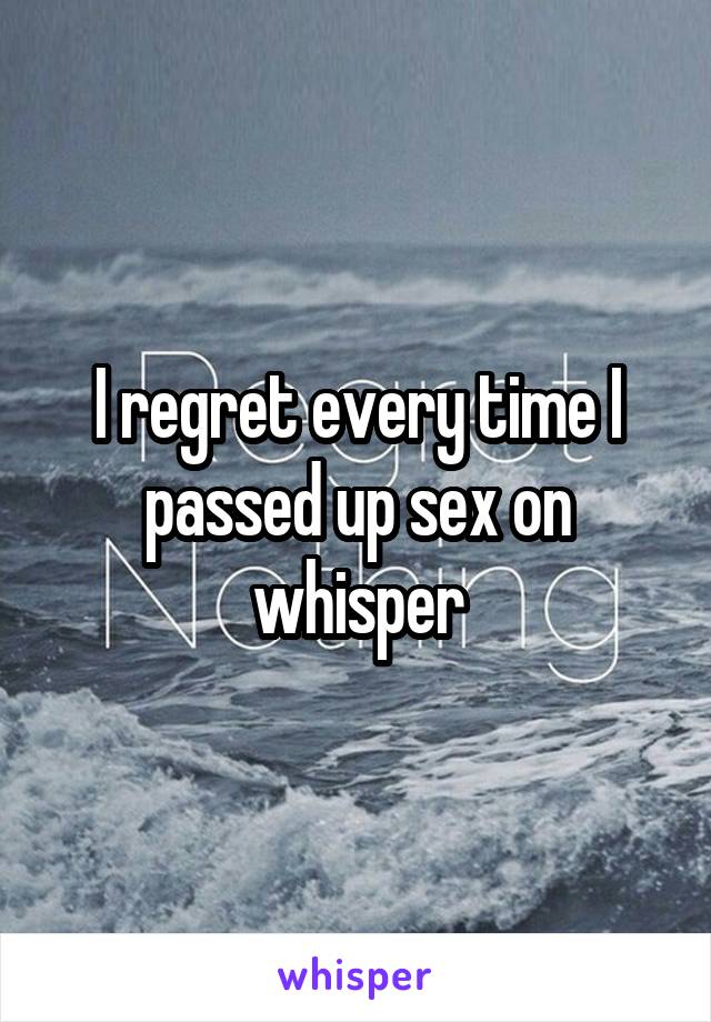 I regret every time I passed up sex on whisper