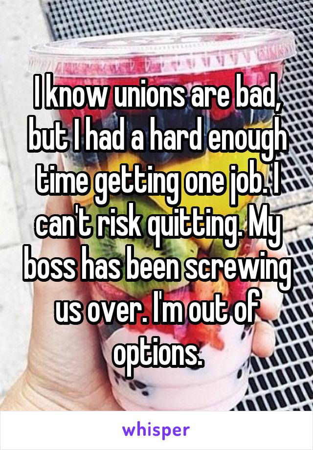 I know unions are bad, but I had a hard enough time getting one job. I can't risk quitting. My boss has been screwing us over. I'm out of options.