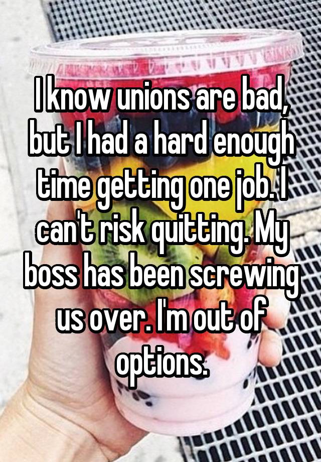 I know unions are bad, but I had a hard enough time getting one job. I can't risk quitting. My boss has been screwing us over. I'm out of options.