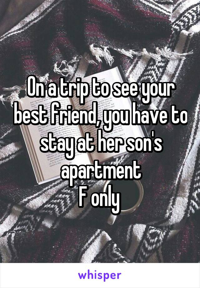 On a trip to see your best friend, you have to stay at her son's apartment
F only 