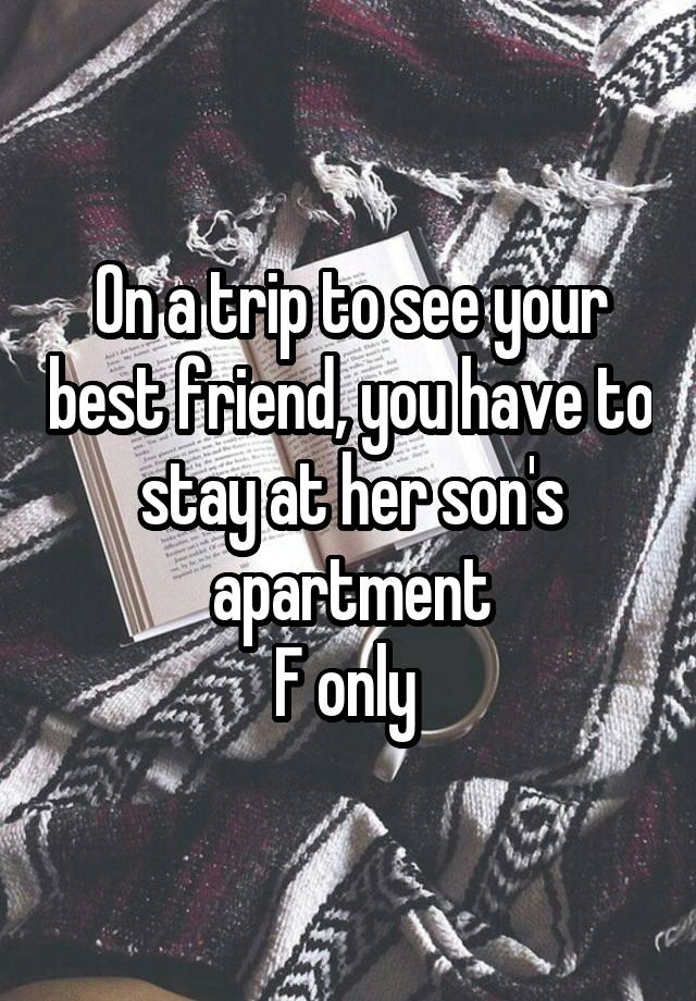 On a trip to see your best friend, you have to stay at her son's apartment
F only 