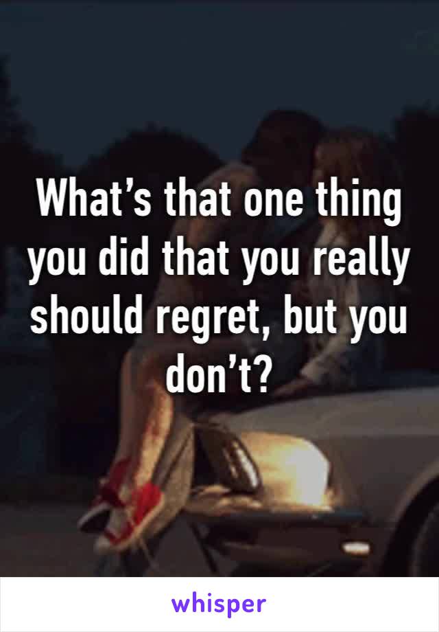 What’s that one thing you did that you really should regret, but you don’t? 
