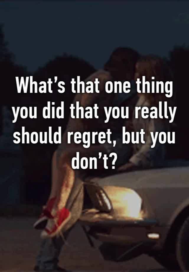 What’s that one thing you did that you really should regret, but you don’t? 
