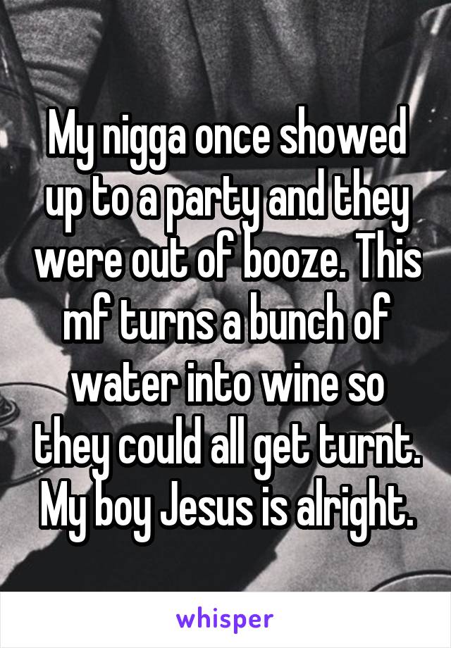 My nigga once showed up to a party and they were out of booze. This mf turns a bunch of water into wine so they could all get turnt. My boy Jesus is alright.