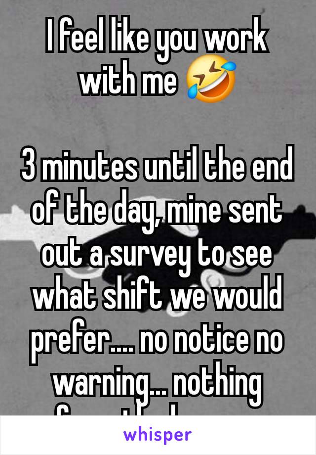 I feel like you work with me 🤣

3 minutes until the end of the day, mine sent out a survey to see what shift we would prefer.... no notice no warning... nothing from the bosses 