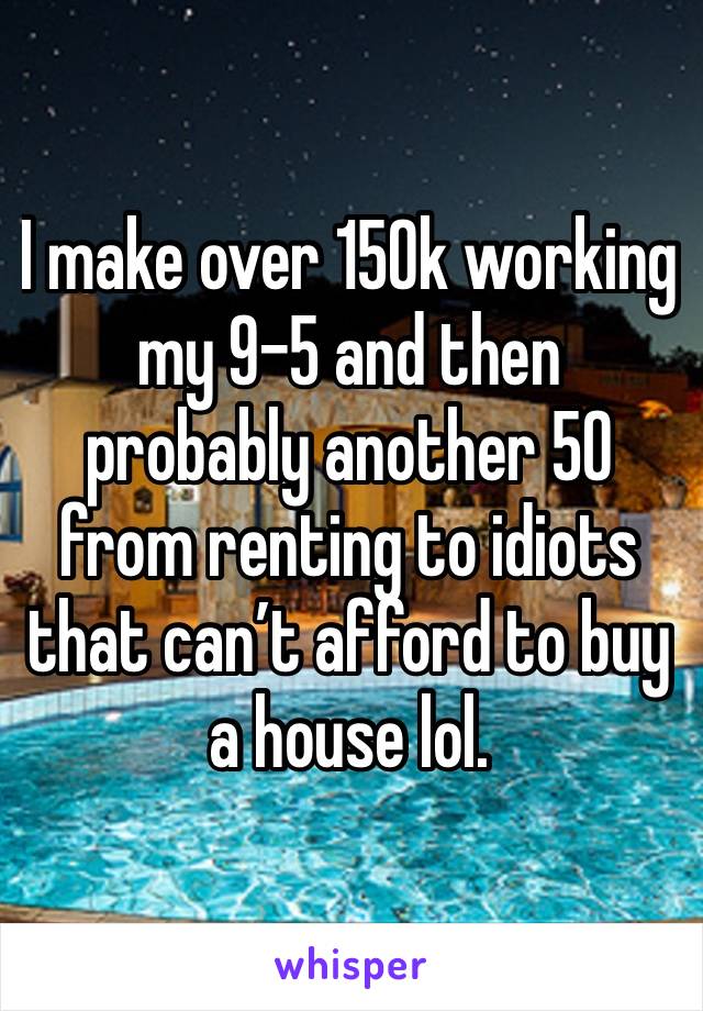 I make over 150k working my 9-5 and then probably another 50 from renting to idiots that can’t afford to buy a house lol.