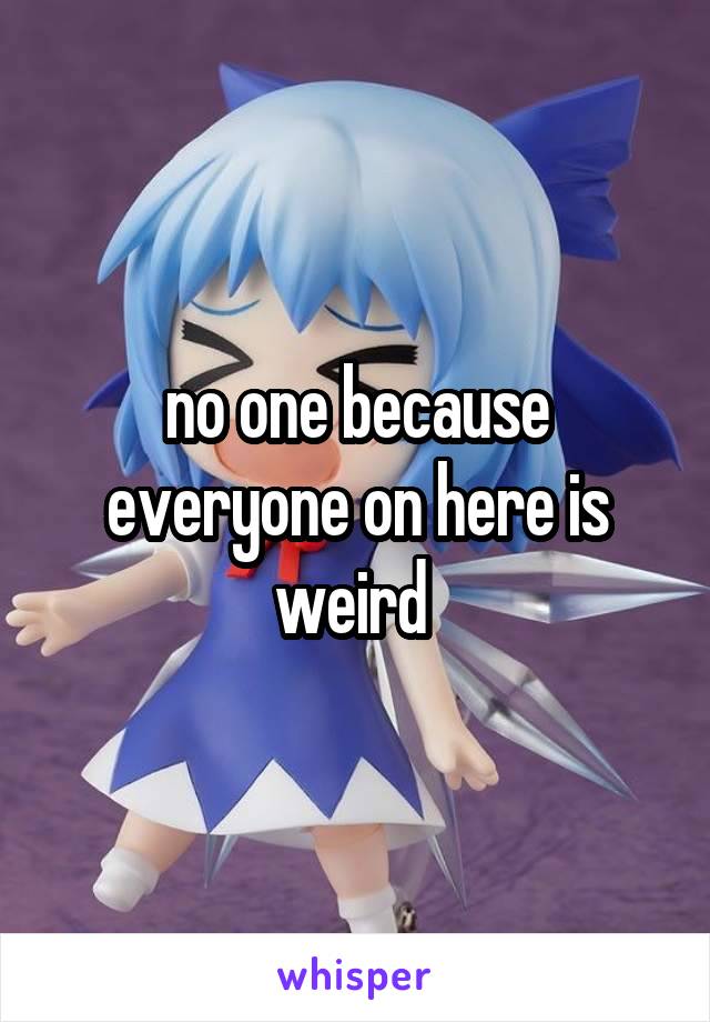 no one because everyone on here is weird 