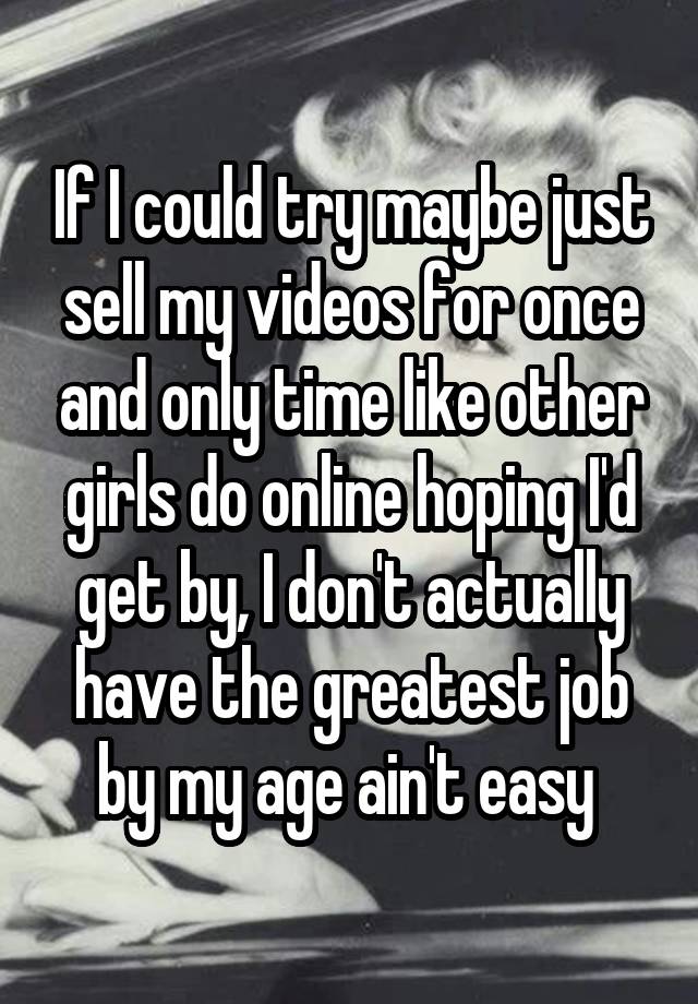 If I could try maybe just sell my videos for once and only time like other girls do online hoping I'd get by, I don't actually have the greatest job by my age ain't easy 