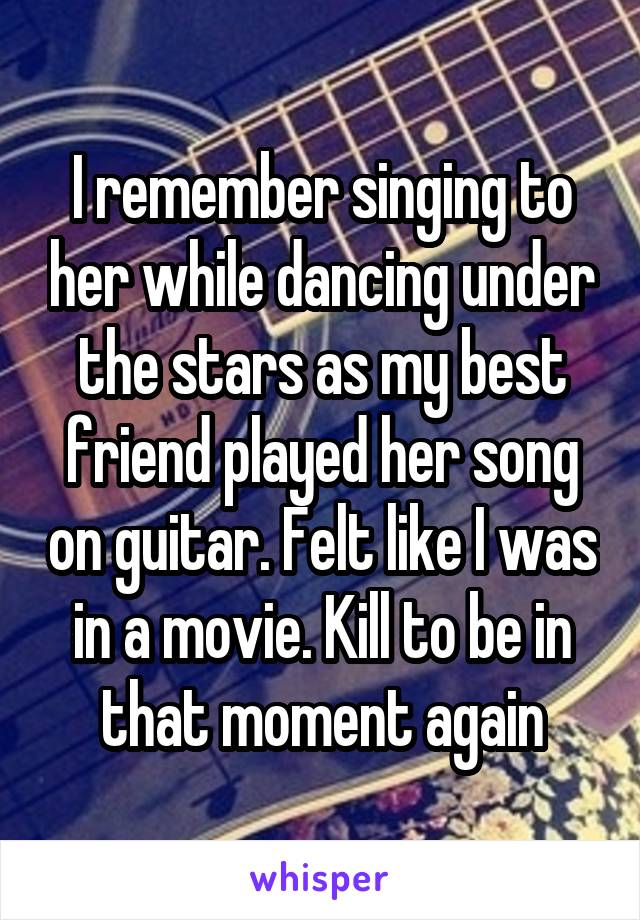 I remember singing to her while dancing under the stars as my best friend played her song on guitar. Felt like I was in a movie. Kill to be in that moment again