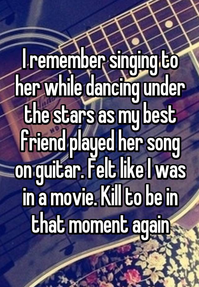 I remember singing to her while dancing under the stars as my best friend played her song on guitar. Felt like I was in a movie. Kill to be in that moment again