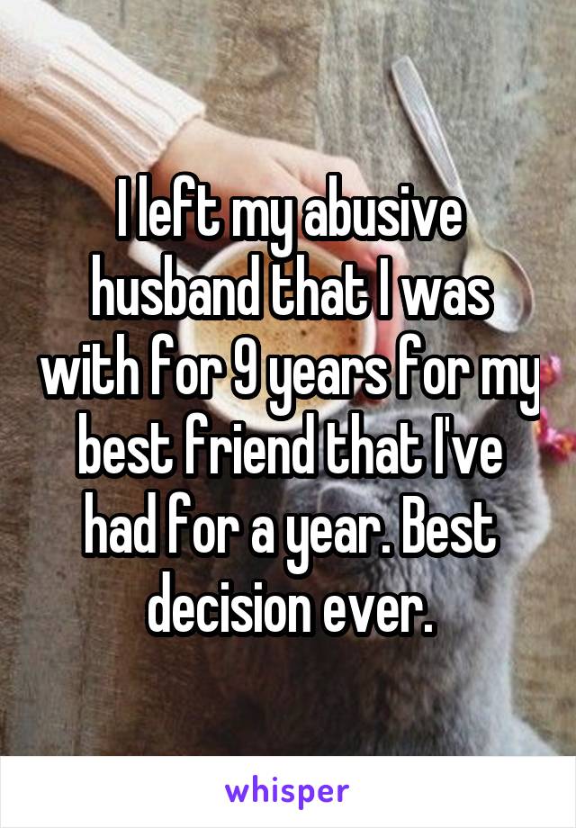 I left my abusive husband that I was with for 9 years for my best friend that I've had for a year. Best decision ever.