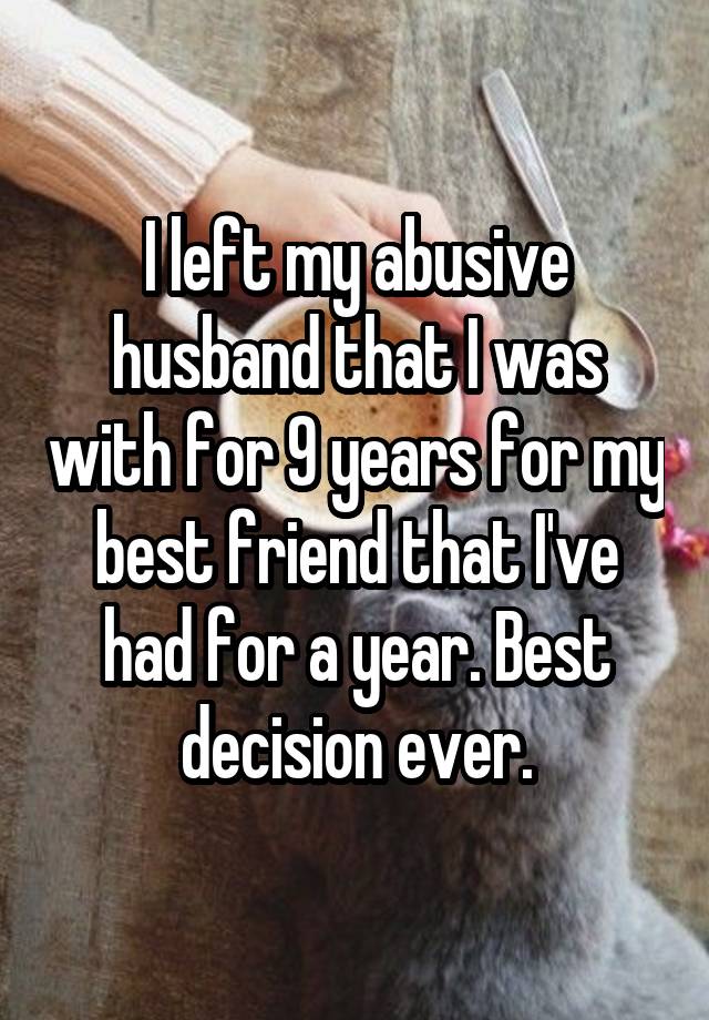 I left my abusive husband that I was with for 9 years for my best friend that I've had for a year. Best decision ever.