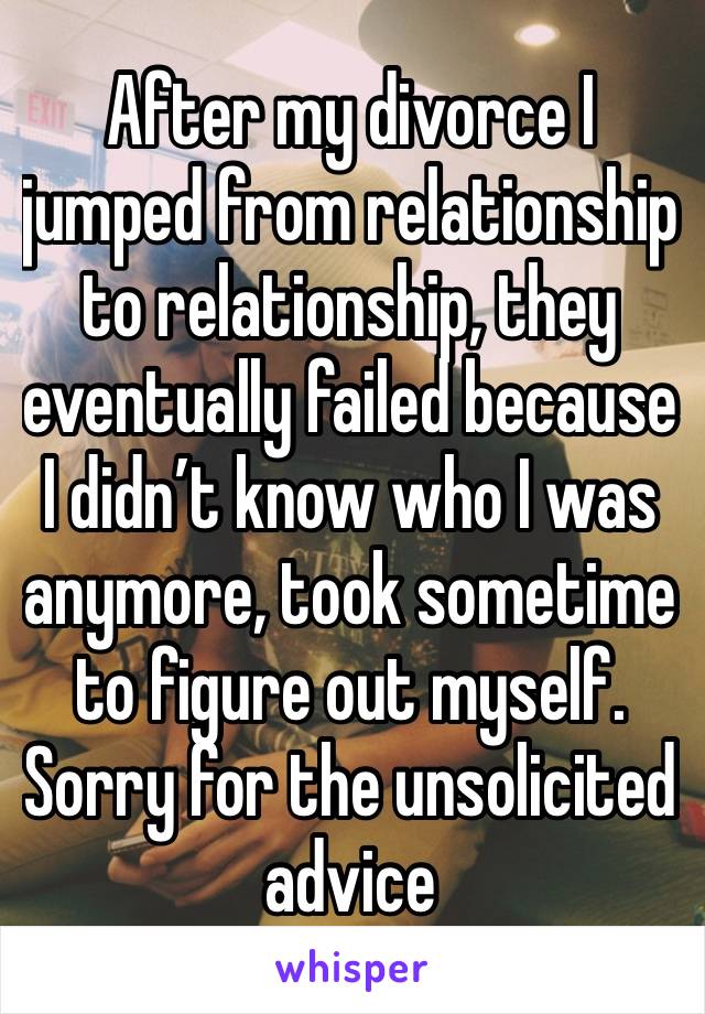 After my divorce I jumped from relationship to relationship, they eventually failed because I didn’t know who I was anymore, took sometime to figure out myself. Sorry for the unsolicited advice 