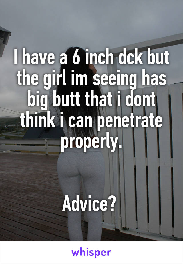 I have a 6 inch dck but the girl im seeing has big butt that i dont think i can penetrate properly.


Advice? 