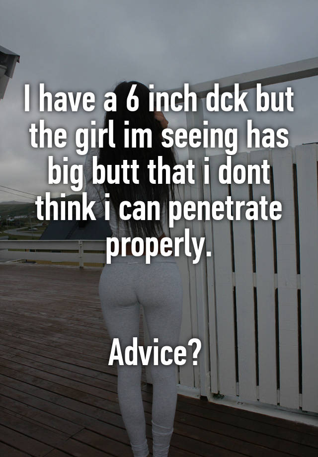 I have a 6 inch dck but the girl im seeing has big butt that i dont think i can penetrate properly.


Advice? 