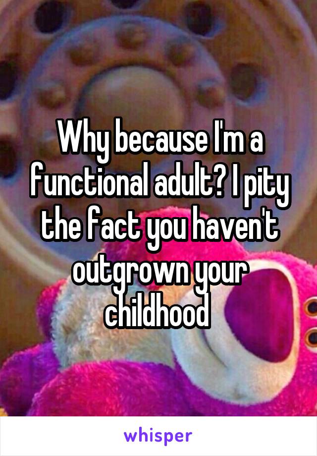 Why because I'm a functional adult? I pity the fact you haven't outgrown your childhood 